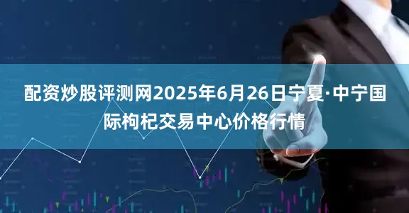 配资炒股评测网2025年6月26日宁夏·中宁国际枸杞交易中心价格行情