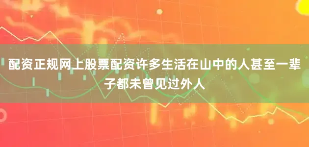 配资正规网上股票配资许多生活在山中的人甚至一辈子都未曾见过外人