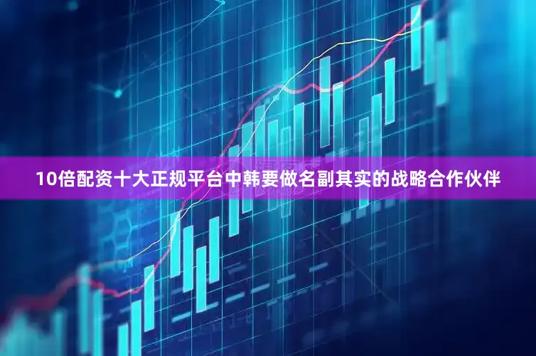 10倍配资十大正规平台中韩要做名副其实的战略合作伙伴