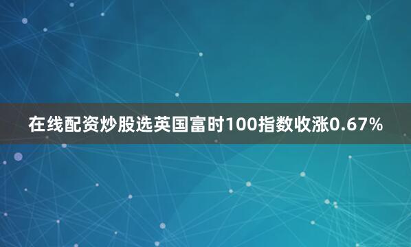 在线配资炒股选英国富时100指数收涨0.67%