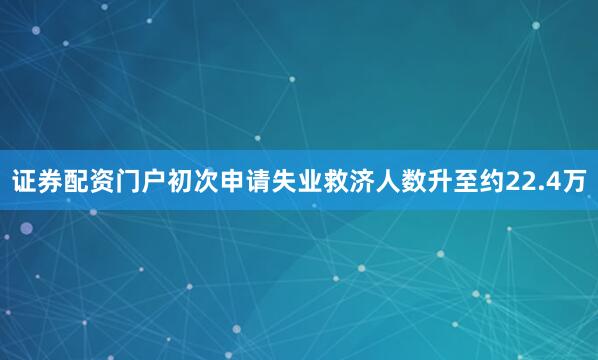 证券配资门户初次申请失业救济人数升至约22.4万